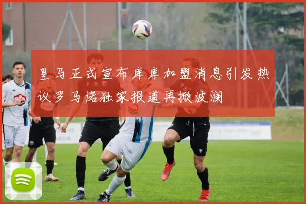 皇马正式宣布库库加盟消息引发热议罗马诺独家报道再掀波澜