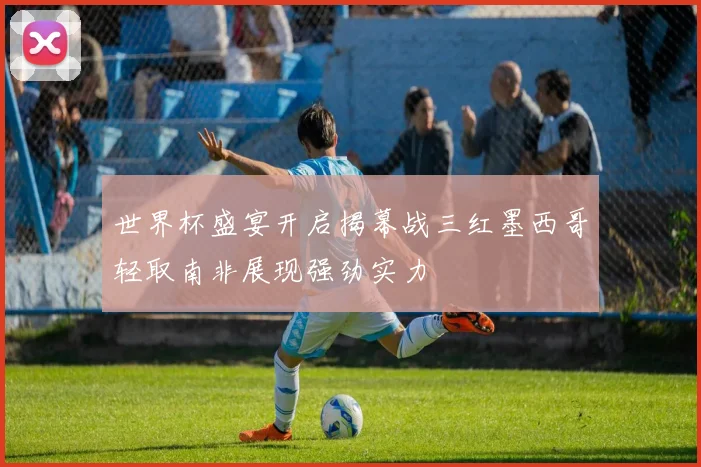世界杯盛宴开启揭幕战三红墨西哥轻取南非展现强劲实力