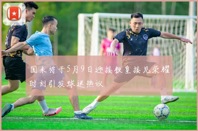 国米将于5月9日迎接教皇接见荣耀时刻引发球迷热议