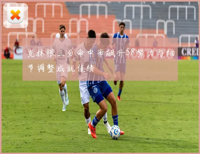 克林根三分命中率飙升58努力与细节调整成就佳绩