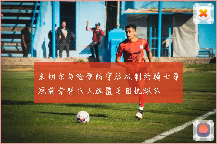 米切尔与哈登防守短板制约骑士争冠前景替代人选匮乏困扰球队
