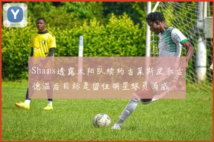 Shams透露太阳队续约吉莱斯皮和古德温后目标是留住明星球员马威