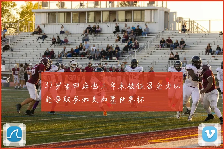 37岁吉田麻也三年未被征召全力以赴争取参加美加墨世界杯