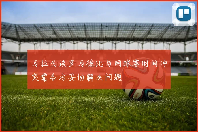 马拉戈谈罗马德比与网球赛时间冲突需各方妥协解决问题