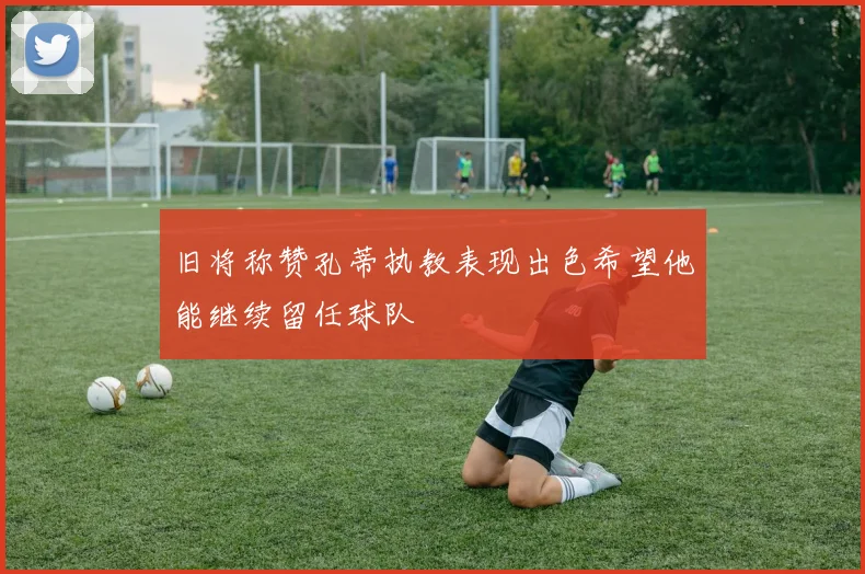 旧将称赞孔蒂执教表现出色希望他能继续留任球队