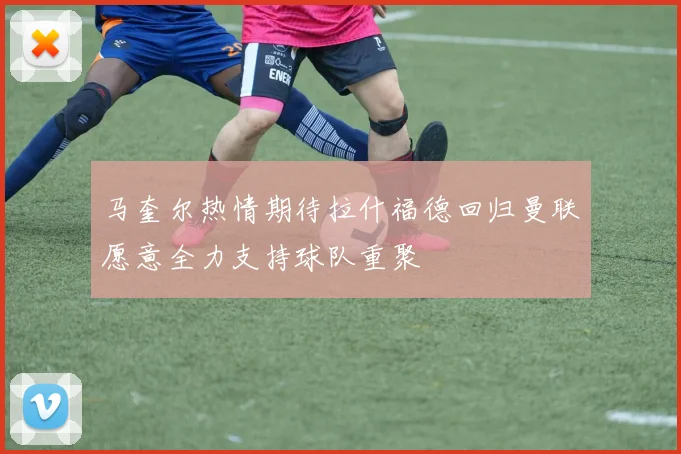 马奎尔热情期待拉什福德回归曼联愿意全力支持球队重聚