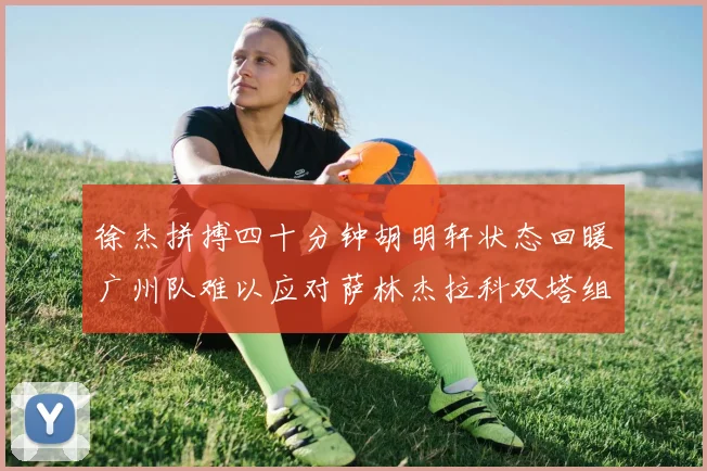 徐杰拼搏四十分钟胡明轩状态回暖广州队难以应对萨林杰拉科双塔组合