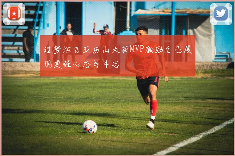 追梦坦言亚历山大获MVP激励自己展现更强心态与斗志