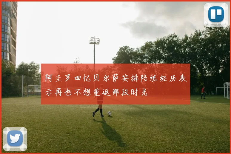 阿圭罗回忆贝尔萨安排陪练经历表示再也不想重返那段时光