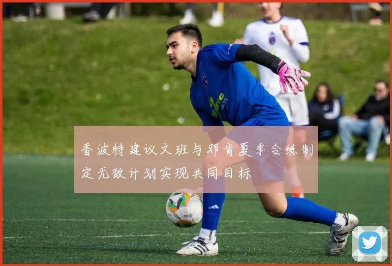 香波特建议文班与邓肯夏季合练制定无敌计划实现共同目标