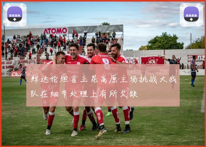 郑达伦坦言玉昆高原主场挑战大我队在细节处理上有所欠缺