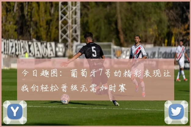 今日趣图：葡萄牙7号的精彩表现让我们轻松晋级无需加时赛