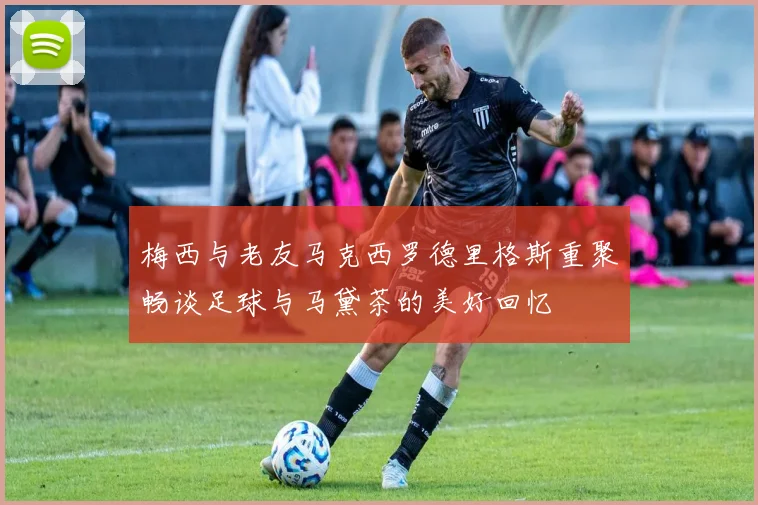 梅西与老友马克西罗德里格斯重聚畅谈足球与马黛茶的美好回忆