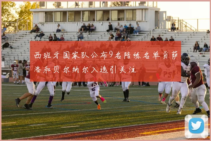 西班牙国家队公布9名陪练名单贡萨洛和贝尔纳尔入选引关注