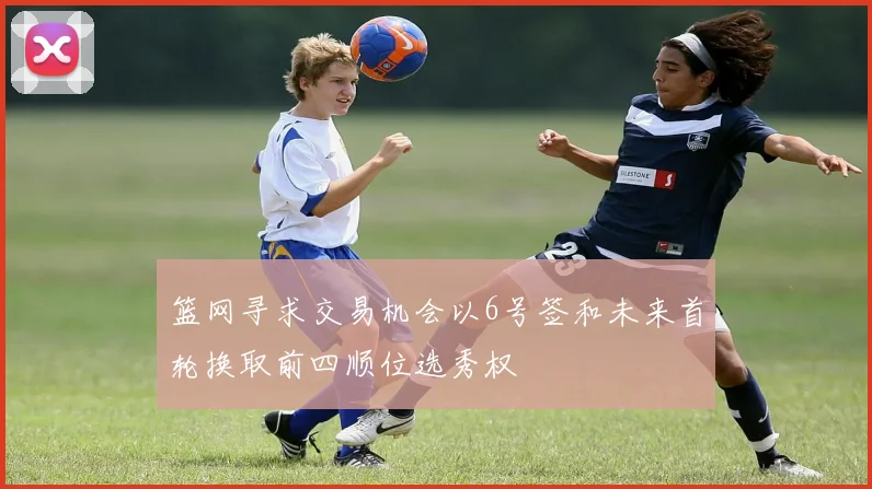 篮网寻求交易机会以6号签和未来首轮换取前四顺位选秀权