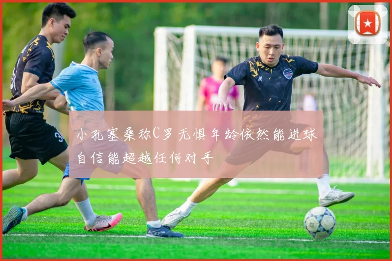 小孔塞桑称C罗无惧年龄依然能进球自信能超越任何对手
