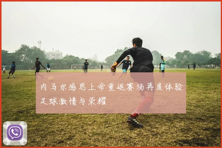 内马尔感恩上帝重返赛场再度体验足球激情与荣耀