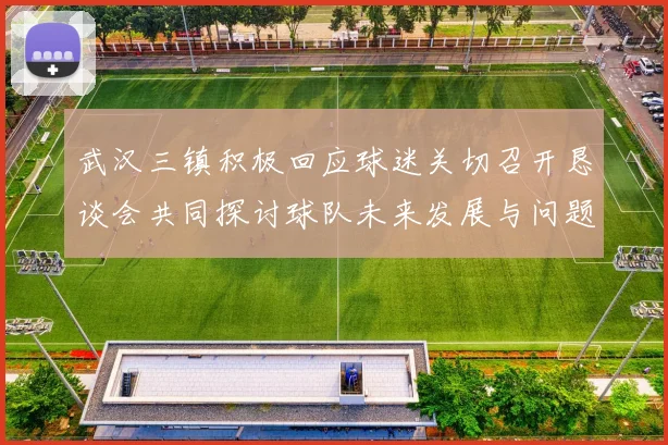 武汉三镇积极回应球迷关切召开恳谈会共同探讨球队未来发展与问题解决