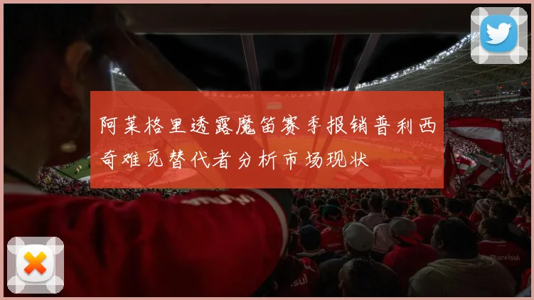 阿莱格里透露魔笛赛季报销普利西奇难觅替代者分析市场现状