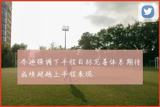 乔迪强调下半程目标完善体系期待成绩超越上半程表现