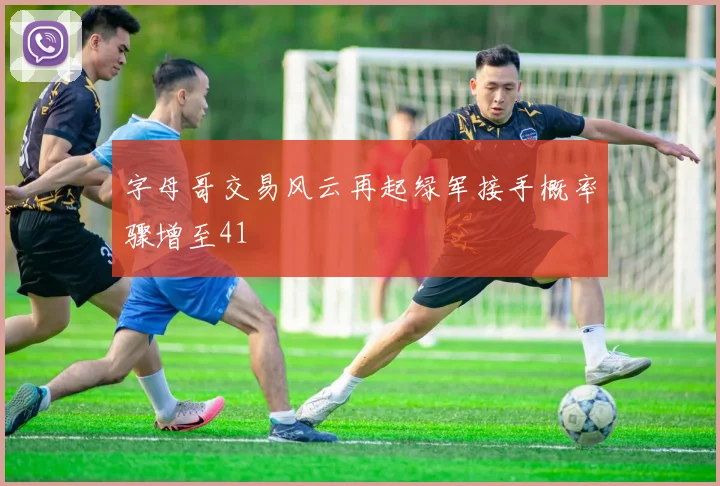 字母哥交易风云再起绿军接手概率骤增至41