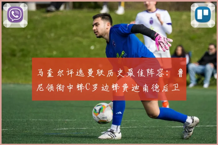 马奎尔评选曼联历史最佳阵容：鲁尼领衔中锋C罗边锋费迪南德后卫