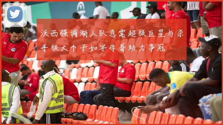 沃西强调湖人队急需超级巨星与杀手级大个子如字母哥助力争冠